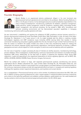 
	
 
	
 
	
  	
  	
 
	
 	
 	
 	
 	
 	
 	
 	
 	
 	
 	
 	
 	
 	
 	
 	
 	
 	
 	
 	
 	
 	
 	
 	
 	
 	
 	
 	
 	
 	
 	
 	
 	
 	
 	
 	
 	
 	
 	
 	
 	
 	
 	
 	
 	
 	
 	
 	
 	
 	
 	
 	
 	
 	
 	
 	
 	
 	
 	
 	
 	
 	
 	
 	
 	
 	
 	
 	
 	
 	
 	
 	
 	
 	
 	
 	
 	
 	
 	
 	
 	
 	
 	
 	
 	
 	
 	
 	
 	
 	
 	
 	
 	
 	
 	
 	
 	
 	
 	
 	
 	
 	
 	
 	
 	
 	
 	
 	
 	
 	
 	
 	
 	
 	
 	
 	
 	
 	
 	
 	
 	
 	
 	
 	
 	
 	
 	
 	
 	
 	
 	
 	
 	
 	
 	
 	
 	
 	
 	
 	
 	
 	
 	
 	
 	
 	
 	
 	
 	
 	
 	
 	
 	
 	
 	
 	
 	
 	
 	
 	
 	
 	
 	
 	
 	
 	
 	
 	
 	
 	
 	
 	
 	
 	
 	
 	
 	
 	
 	
 	
 	
 	
 	
 	
 	
 	
 	
 	
 	
 	
 	
 	
 	
 	
 	
 	
 	
 	
 4	
 
Founder Biography
Manish Bhatkar is an experienced pharma professional, diligent in his core functional area
(pharmaceutical technical operations) and committed to the profession. Before founding RedLotus in
2016, in his 25 years of service, he has discharged executive as well as leadership responsibilities in the
areas of design & development, manufacturing, qualification & validation, operations management,
quality assurance, quality management, audits & compliance, regulatory affairs, technology transfer,
project management, and technical consulting. He has worked in R&D, API’s, formulations and
technical consulting environments and has demonstrated equivalent capabilities in managing
manufacturing, technical as well as quality operations with ease.
He was instrumental in establishing and growing the validations & GMP compliance services business vertical for a
German pharmaceutical engineering house Pharmaplan GmbH (Now, NNE Pharmaplan) in India. As head of the Dabur
Oncology Plc. Operations, in his 5 years tenure in UK, he single handedly lead the efforts in resolving complex
technological, regulatory and GMP compliance issues (including USFDA warning letter) that resulted in making
commercial manufacturing and product supplies possible from the site. As head of Lupin Limited’ Technical Services, he
lead the mission to transform the quality mindset and culture at their Goa manufacturing facility for meeting the
exceptional and extreme Japanese quality requirements/ expectations. International experience of working in different
geographies and work cultures helped him further strengthen his technical as well as leadership skills and capabilities.
His main area of expertise is aseptic processing & areas of interests are sterility assurance, manufacturing technology,
process validation, failure investigations, trouble-shooting, continuous improvement and resolution of complex technical/
regulatory/ GMP issues. Additionally, he has lead team of experts in preparing the regulatory filings, facing GMP
inspections / audits and responding to the inspectional observations of various regulatory agencies, such as WHO, ISO,
USFDA, UK-MHRA, ANVISA, ENVIMA, Russia, Romania, Hungary, Germany etc.
Manish has worked with medium to large, well respected pharmaceutical products manufacturing and services
organizations like Dr. Reddy’s Laboratories Ltd., Lupin Limited, Dabur Oncology Plc. UK, Pharmaplan (India) Ltd., and
Zydus Cadila. He has been involved in many projects from concept design to successful delivery of commercial product to
the continuous improvement phases and also led organization(s) efforts and teams in managing and resolving regulatory
challenges like regulatory review/ inspectional observations, warning letters and consent decree.
He is a postgraduate in Pharmaceutical Sciences and an active member of professional associations like ISPE, PDA, and
IPA. In addition to being a pharma-professional he is also a regular speaker in industry & academia seminars/ conferences
and a trainer on the topics like qualification and validation, process validation, quality systems etc. He is well travelled and
has also worked on short and long international assignments particularly in the UK, USA & Japan.
 