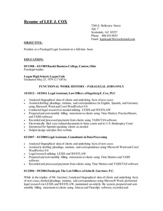 Resume of LEE J. COX
7249 E. Belleview Street
Apt. 7
Scottsdale, AZ 85257
Phone: 480-435-8653
Email: legaleagle36@rocketmail.com
OBJECTIVE:
Position as a Paralegal/Legal Assistant on a full-time basis.
EDUCATION:
09/1988 – 03/1989 Raedel BusinessCollege, Canton, Ohio
Paralegalstudies
Logan High School, Logan Utah
Graduated May 25, 1979 (3.7 GPA)
FUNCTIONAL WORK HISTORY - PARALEGAL JOBS ONLY
10/2012 – 10/2016 Legal Assistant, LawOffices ofIngeborg E. Cox, PLC
 Analyzed biographical data of clients and underlying facts of new cases
 Assisted drafting pleadings, motions, and correspondence (in English, Spanish, and German)
using Microsoft Word and Corel WordPerfect 9.0
 Conducted legal research as needed utilizing LEXIS and WESTLAW
 Prepared and sent monthly billing statements to clients using Time Matters,PracticeMaster,
and TABS software
 Recorded and processed payments from clients using TABS/TAS software
 Electronically filed case-related documents in State courts and in U.S. Bankruptcy Court
 Interpreted for Spanish-speaking clients as needed
 Helped design and plan firm website
02/2007 – 01/2008 Legal Assistant, Consultants in Data Processing
 Analyzed biographical data of clients and underlying facts of new cases
 Assisted in drafting pleadings, motions, and correspondence using Microsoft Word and Corel
WordPerfect 9.0
 Legal research utilizing LEXIS and WESTLAW
 Prepared and sent monthly billing statements to clients using Time Matters and TABS
software
 Recorded and processed payments from clients using Time Matters and TABS/TAS software
01/2006 – 09/2006 Paralegal, The LawOffices ofJohn R. Gaertner, P.C.
While in the employ of Mr. Gaertner, I analyzed biographical data of clients and underlying facts
of new cases,drafted pleadings, motions, and correspondence using Microsoft Word, performed
legal research via LEXIS and WESTLAW, maintained an orderly file system, prepared and sent
monthly billing statements to clients using Abacus and Timeslips software,recorded and
 