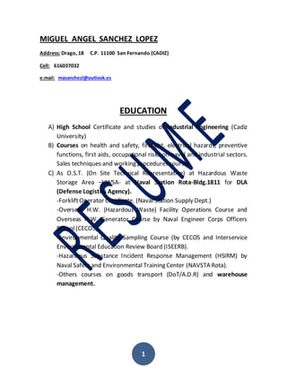 1
MIGUEL ANGEL SANCHEZ LOPEZ
Address: Drago, 18 C.P. 11100 San Fernando (CADIZ)
Cell: 616037032
e.mail: masanchezl@outlook.es
EDUCATION
A) High School Certificate and studies of Industrial Engineering (Cadiz
University)
B) Courses on health and safety, firefight, electrical hazards, preventive
functions, first aids, occupational risks on naval and industrial sectors.
Sales techniques and working procedures courses.
C) As O.S.T. (On Site Technical Representative) at Hazardous Waste
Storage Area –HWSA- at Naval Station Rota-Bldg.1811 for DLA
(Defense Logistics Agency).
-ForkliftOperator Certificate. (Naval Station Supply Dept.)
-Overseas H.W. (Hazardous Waste) Facility Operations Course and
Overseas H.W. Generator Course by Naval Engineer Corps Officers
School(CECOS).
-Environmental Quality Sampling Course (by CECOS and Interservice
Environmental Education Review Board (ISEERB).
-Hazardous Substance Incident Response Management (HSIRM) by
Naval Safety and Environmental Training Center (NAVSTA Rota).
-Others courses on goods transport (DoT/A.D.R) and warehouse
management.
 