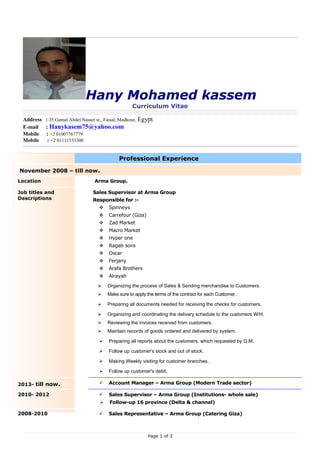 Hany Mohamed kassem
Curriculum Vitae
Address : 35 Gamal Abdel Nasser st., Faisal, Madkour, Egypt.
E-mail : Hanykasem75@yahoo.com
Mobile : +2 01007767779
Mobile : +2 01111533300
Professional Experience
November 2008 – till now.
Location Arma Group.
Job titles and
Descriptions
Sales Supervisor at Arma Group
Responsible for :-
 Spinneys
 Carrefour (Giza)
 Zad Market
 Macro Market
 Hyper one
 Ragab sons
 Oscar
 Ferjany
 Arafa Brothers
 Alrayah
 Organizing the process of Sales & Sending merchandise to Customers.
 Make sure to apply the terms of the contract for each Customer.
 Preparing all documents needed for receiving the checks for customers.
 Organizing and coordinating the delivery schedule to the customers W/H.
 Reviewing the invoices received from customers.
 Maintain records of goods ordered and delivered by system.
 Preparing all reports about the customers, which requested by G.M.
 Follow up customer's stock and out of stock.
 Making Weekly visiting for customer branches.
 Follow up customer's debit.
2013- till now.  Account Manager – Arma Group (Modern Trade sector)
2010- 2012  Sales Supervisor – Arma Group (Institutions- whole sale)
 Follow-up 16 province (Delta & channel)
2008-2010  Sales Representative – Arma Group (Catering Giza)
Page 1 of 3
 