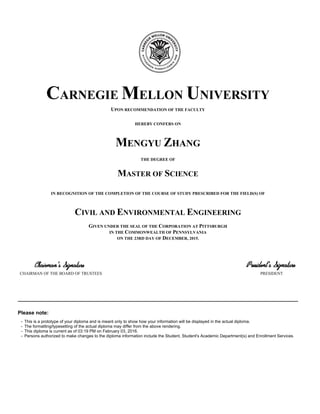 UPON RECOMMENDATION OF THE FACULTY
CARNEGIE MELLON UNIVERSITY
HEREBY CONFERS ON
MENGYU ZHANG
THE DEGREE OF
MASTER OF SCIENCE
IN RECOGNITION OF THE COMPLETION OF THE COURSE OF STUDY PRESCRIBED FOR THE FIELD(S) OF
CIVIL AND ENVIRONMENTAL ENGINEERING
GIVEN UNDER THE SEAL OF THE CORPORATION AT PITTSBURGH
IN THE COMMONWEALTH OF PENNSYLVANIA
ON THE 23RD DAY OF DECEMBER, 2015.
CHAIRMAN OF THE BOARD OF TRUSTEES PRESIDENT
Please note:
• This is a prototype of your diploma and is meant only to show how your information will be displayed in the actual diploma.
• The formatting/typesetting of the actual diploma may differ from the above rendering.
• This diploma is current as of 03:19 PM on February 03, 2016.
• Persons authorized to make changes to the diploma information include the Student, Student's Academic Department(s) and Enrollment Services.
 