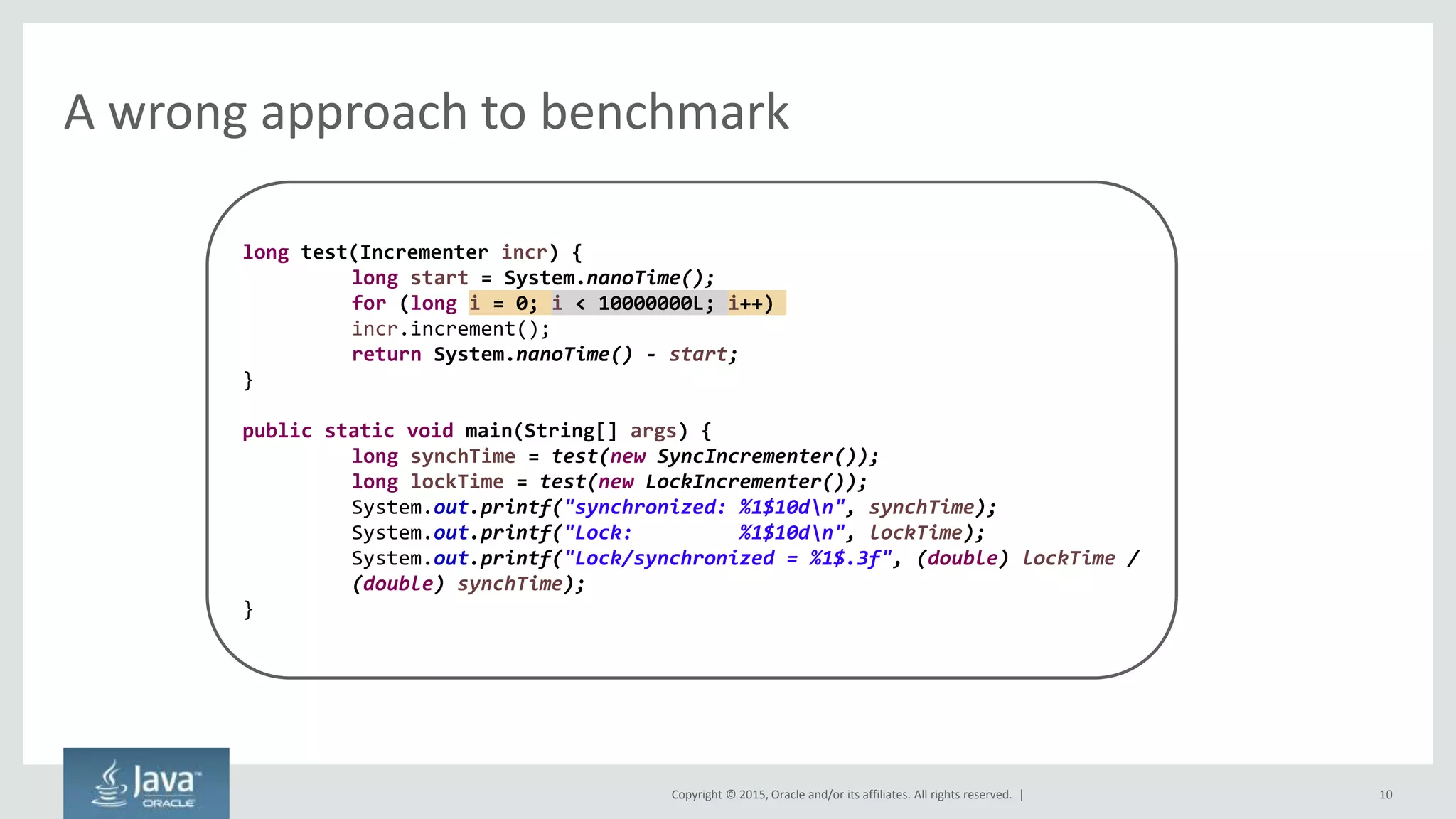 Copyright © 2015, Oracle and/or its affiliates. All rights reserved. |
A wrong approach to benchmark
10
long test(Incrementer incr) {
long start = System.nanoTime();
for (long i = 0; i < 10000000L; i++)
incr.increment();
return System.nanoTime() - start;
}
public static void main(String[] args) {
long synchTime = test(new SyncIncrementer());
long lockTime = test(new LockIncrementer());
System.out.printf("synchronized: %1$10dn", synchTime);
System.out.printf("Lock: %1$10dn", lockTime);
System.out.printf("Lock/synchronized = %1$.3f", (double) lockTime /
(double) synchTime);
}
 