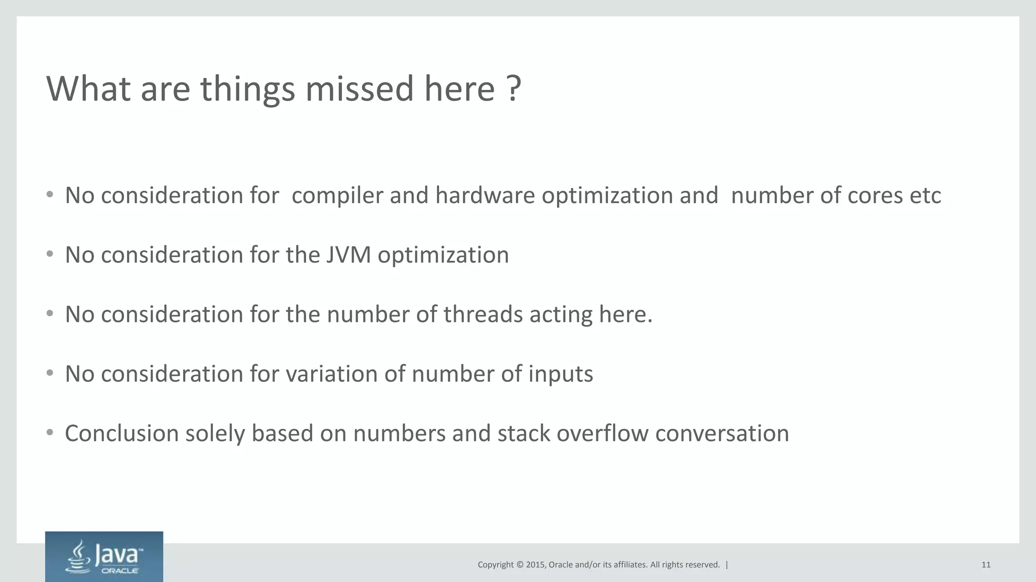 Copyright © 2015, Oracle and/or its affiliates. All rights reserved. |
What are things missed here ?
• No consideration for compiler and hardware optimization and number of cores etc
• No consideration for the JVM optimization
• No consideration for the number of threads acting here.
• No consideration for variation of number of inputs
• Conclusion solely based on numbers and stack overflow conversation
11
 