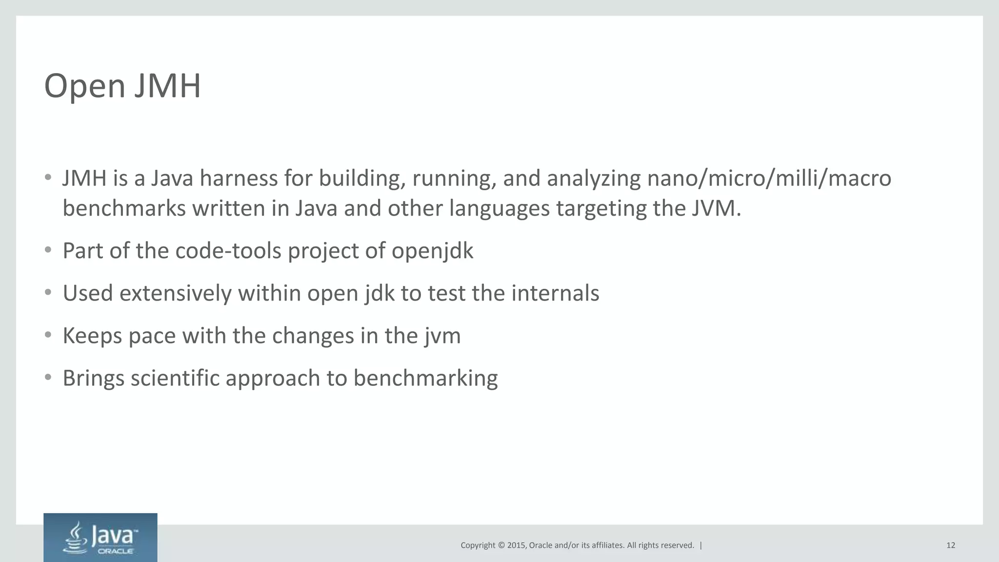 Copyright © 2015, Oracle and/or its affiliates. All rights reserved. |
Open JMH
• JMH is a Java harness for building, running, and analyzing nano/micro/milli/macro
benchmarks written in Java and other languages targeting the JVM.
• Part of the code-tools project of openjdk
• Used extensively within open jdk to test the internals
• Keeps pace with the changes in the jvm
• Brings scientific approach to benchmarking
12
 