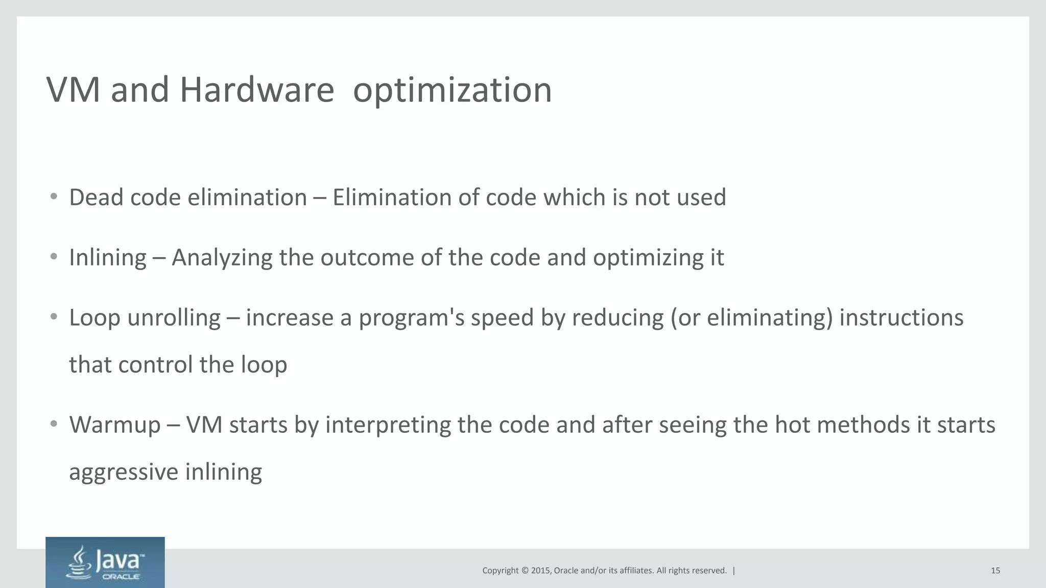 Copyright © 2015, Oracle and/or its affiliates. All rights reserved. |
VM and Hardware optimization
• Dead code elimination – Elimination of code which is not used
• Inlining – Analyzing the outcome of the code and optimizing it
• Loop unrolling – increase a program's speed by reducing (or eliminating) instructions
that control the loop
• Warmup – VM starts by interpreting the code and after seeing the hot methods it starts
aggressive inlining
15
 