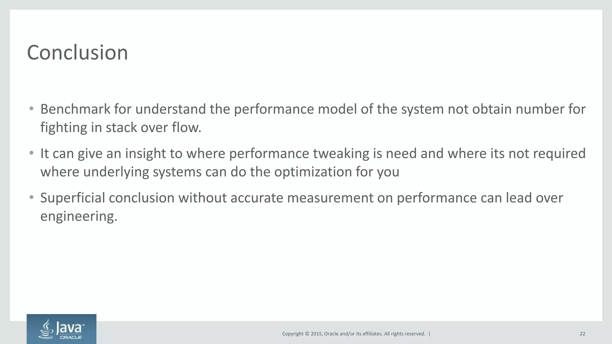 Copyright © 2015, Oracle and/or its affiliates. All rights reserved. |
Conclusion
• Benchmark for understand the performance model of the system not obtain number for
fighting in stack over flow.
• It can give an insight to where performance tweaking is need and where its not required
where underlying systems can do the optimization for you
• Superficial conclusion without accurate measurement on performance can lead over
engineering.
22
 