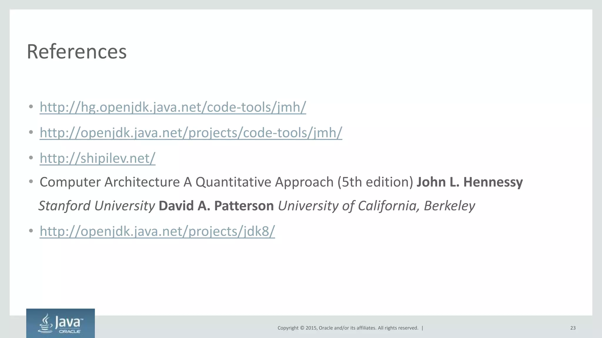 Copyright © 2015, Oracle and/or its affiliates. All rights reserved. |
References
• http://hg.openjdk.java.net/code-tools/jmh/
• http://openjdk.java.net/projects/code-tools/jmh/
• http://shipilev.net/
• Computer Architecture A Quantitative Approach (5th edition) John L. Hennessy
Stanford University David A. Patterson University of California, Berkeley
• http://openjdk.java.net/projects/jdk8/
23
 