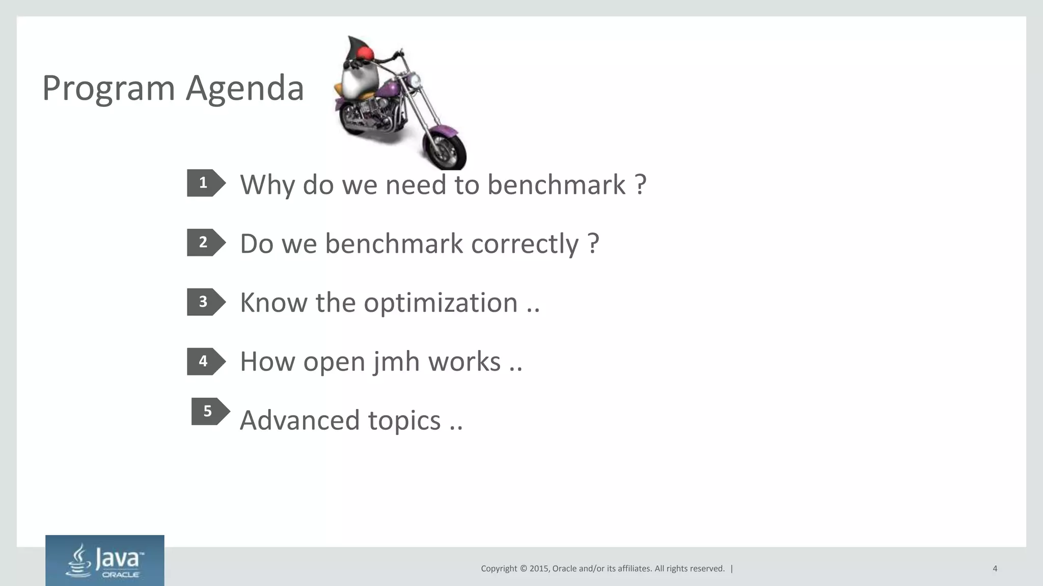 Copyright © 2015, Oracle and/or its affiliates. All rights reserved. |
Program Agenda
Why do we need to benchmark ?
Do we benchmark correctly ?
Know the optimization ..
How open jmh works ..
Advanced topics ..
1
2
3
4
4
5
 