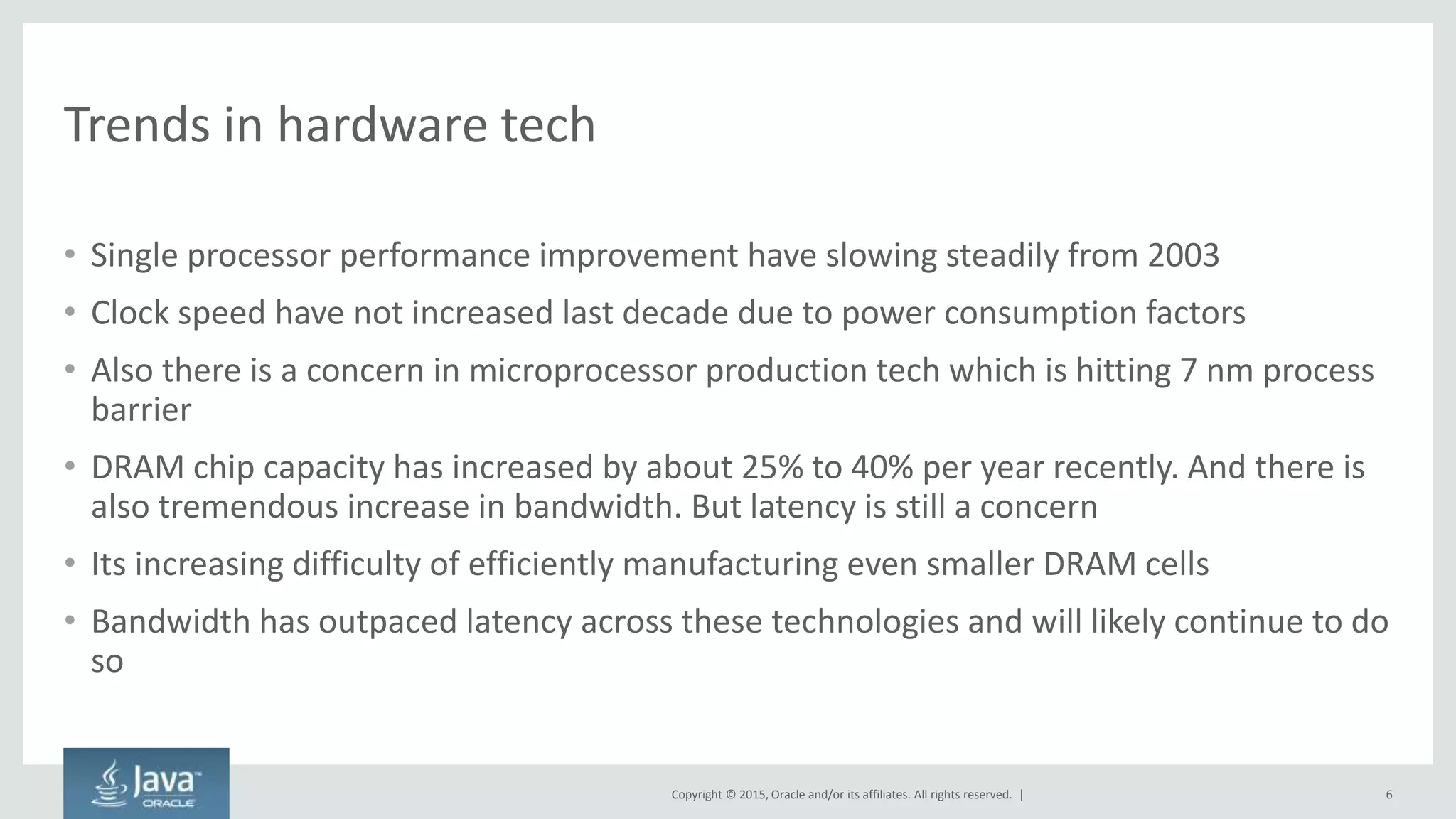 Copyright © 2015, Oracle and/or its affiliates. All rights reserved. |
Trends in hardware tech
• Single processor performance improvement have slowing steadily from 2003
• Clock speed have not increased last decade due to power consumption factors
• Also there is a concern in microprocessor production tech which is hitting 7 nm process
barrier
• DRAM chip capacity has increased by about 25% to 40% per year recently. And there is
also tremendous increase in bandwidth. But latency is still a concern
• Its increasing difficulty of efficiently manufacturing even smaller DRAM cells
• Bandwidth has outpaced latency across these technologies and will likely continue to do
so
6
 