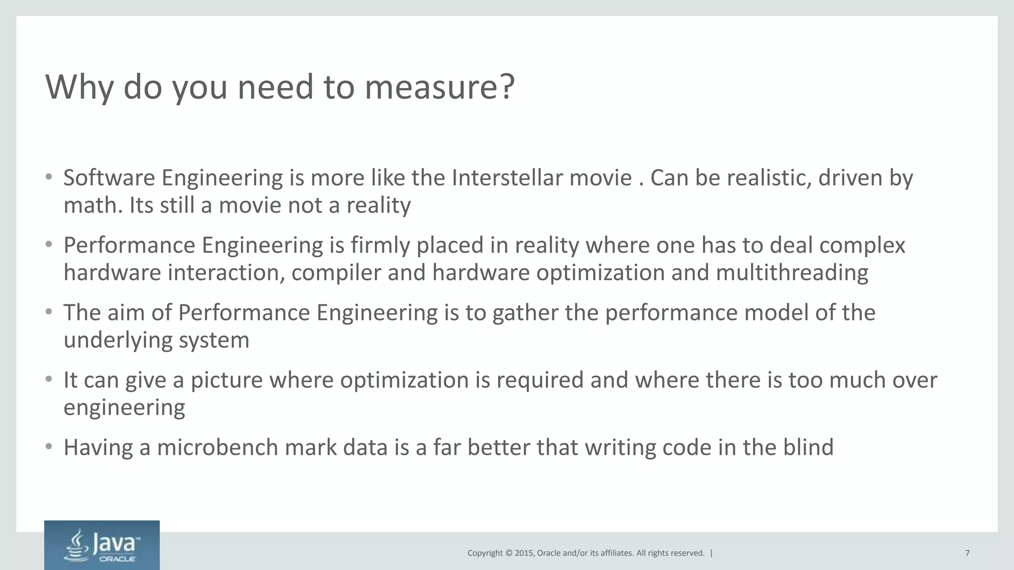 Copyright © 2015, Oracle and/or its affiliates. All rights reserved. |
Why do you need to measure?
• Software Engineering is more like the Interstellar movie . Can be realistic, driven by
math. Its still a movie not a reality
• Performance Engineering is firmly placed in reality where one has to deal complex
hardware interaction, compiler and hardware optimization and multithreading
• The aim of Performance Engineering is to gather the performance model of the
underlying system
• It can give a picture where optimization is required and where there is too much over
engineering
• Having a microbench mark data is a far better that writing code in the blind
7
 