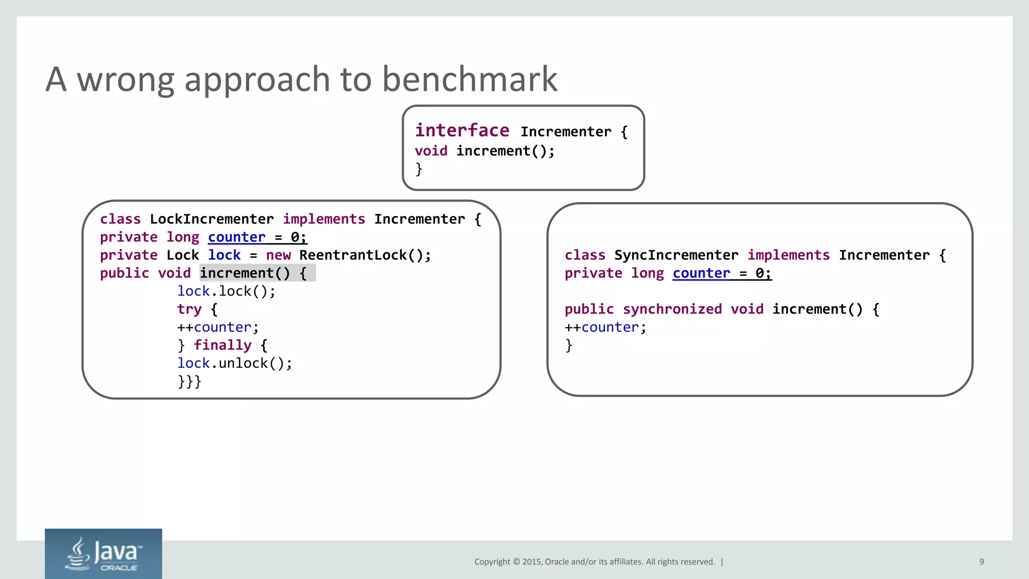 Copyright © 2015, Oracle and/or its affiliates. All rights reserved. |
A wrong approach to benchmark
9
interface Incrementer {
void increment();
}
class LockIncrementer implements Incrementer {
private long counter = 0;
private Lock lock = new ReentrantLock();
public void increment() {
lock.lock();
try {
++counter;
} finally {
lock.unlock();
}}}
class SyncIncrementer implements Incrementer {
private long counter = 0;
public synchronized void increment() {
++counter;
}
 