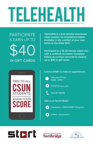 FREE TO ALL
CSUNSTUDENTS
KNOW YOUR
SCORE
PARTICIPATE
& EARN UP TO
$40IN GIFT CARDS
Contact START to make an appointment.
Add us on Social Media
Monday-Friday
9AM - 4PM
START@csun.edu
323.577.8278
facebook: CSUN START Program
twitter: @csunstart
Participate in a 15-20 minute video chat
with a certiﬁed counselor. Complete
follow-up surveys via email to receive
up to $40 in gift cards.
Telehealth is a free alcohol awareness
video session via smartphone/tablet.
Available in the comfort of your own
home or the Klotz SHC.
 
