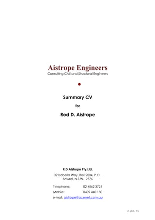 2 JUL 15
Aistrope Engineers
Consulting Civil and Structural Engineers

Summary CV
for
Rod D. Aistrope
R.D Aistrope Pty.Ltd.
32 Isabella Way, Box 2004, P.O.,
Bowral, N.S.W. 2576
Telephone: 02 4862 3721
Mobile: 0409 440 180
e-mail: aistrope@acenet.com.au
 