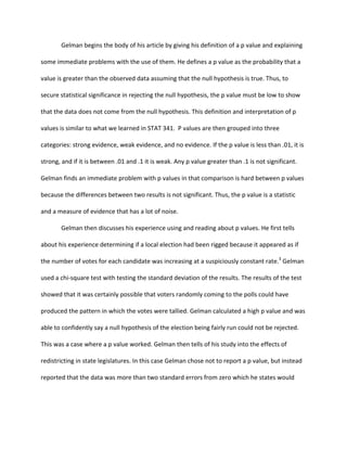 Gelman	
  begins	
  the	
  body	
  of	
  his	
  article	
  by	
  giving	
  his	
  definition	
  of	
  a	
  p	
  value	
  and	
  explaining	
  
some	
  immediate	
  problems	
  with	
  the	
  use	
  of	
  them.	
  He	
  defines	
  a	
  p	
  value	
  as	
  the	
  probability	
  that	
  a	
  
value	
  is	
  greater	
  than	
  the	
  observed	
  data	
  assuming	
  that	
  the	
  null	
  hypothesis	
  is	
  true.	
  Thus,	
  to	
  
secure	
  statistical	
  significance	
  in	
  rejecting	
  the	
  null	
  hypothesis,	
  the	
  p	
  value	
  must	
  be	
  low	
  to	
  show	
  
that	
  the	
  data	
  does	
  not	
  come	
  from	
  the	
  null	
  hypothesis.	
  This	
  definition	
  and	
  interpretation	
  of	
  p	
  
values	
  is	
  similar	
  to	
  what	
  we	
  learned	
  in	
  STAT	
  341.	
  	
  P	
  values	
  are	
  then	
  grouped	
  into	
  three	
  
categories:	
  strong	
  evidence,	
  weak	
  evidence,	
  and	
  no	
  evidence.	
  If	
  the	
  p	
  value	
  is	
  less	
  than	
  .01,	
  it	
  is	
  
strong,	
  and	
  if	
  it	
  is	
  between	
  .01	
  and	
  .1	
  it	
  is	
  weak.	
  Any	
  p	
  value	
  greater	
  than	
  .1	
  is	
  not	
  significant.	
  	
  
Gelman	
  finds	
  an	
  immediate	
  problem	
  with	
  p	
  values	
  in	
  that	
  comparison	
  is	
  hard	
  between	
  p	
  values	
  
because	
  the	
  differences	
  between	
  two	
  results	
  is	
  not	
  significant.	
  Thus,	
  the	
  p	
  value	
  is	
  a	
  statistic	
  
and	
  a	
  measure	
  of	
  evidence	
  that	
  has	
  a	
  lot	
  of	
  noise.	
  
	
   Gelman	
  then	
  discusses	
  his	
  experience	
  using	
  and	
  reading	
  about	
  p	
  values.	
  He	
  first	
  tells	
  
about	
  his	
  experience	
  determining	
  if	
  a	
  local	
  election	
  had	
  been	
  rigged	
  because	
  it	
  appeared	
  as	
  if	
  
the	
  number	
  of	
  votes	
  for	
  each	
  candidate	
  was	
  increasing	
  at	
  a	
  suspiciously	
  constant	
  rate.3
	
  Gelman	
  
used	
  a	
  chi-­‐square	
  test	
  with	
  testing	
  the	
  standard	
  deviation	
  of	
  the	
  results.	
  The	
  results	
  of	
  the	
  test	
  
showed	
  that	
  it	
  was	
  certainly	
  possible	
  that	
  voters	
  randomly	
  coming	
  to	
  the	
  polls	
  could	
  have	
  
produced	
  the	
  pattern	
  in	
  which	
  the	
  votes	
  were	
  tallied.	
  Gelman	
  calculated	
  a	
  high	
  p	
  value	
  and	
  was	
  
able	
  to	
  confidently	
  say	
  a	
  null	
  hypothesis	
  of	
  the	
  election	
  being	
  fairly	
  run	
  could	
  not	
  be	
  rejected.	
  
This	
  was	
  a	
  case	
  where	
  a	
  p	
  value	
  worked.	
  Gelman	
  then	
  tells	
  of	
  his	
  study	
  into	
  the	
  effects	
  of	
  
redistricting	
  in	
  state	
  legislatures.	
  In	
  this	
  case	
  Gelman	
  chose	
  not	
  to	
  report	
  a	
  p	
  value,	
  but	
  instead	
  
reported	
  that	
  the	
  data	
  was	
  more	
  than	
  two	
  standard	
  errors	
  from	
  zero	
  which	
  he	
  states	
  would	
  
 