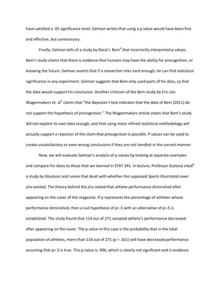 have	
  satisfied	
  a	
  .05	
  significance	
  level.	
  Gelman	
  writes	
  that	
  using	
  a	
  p	
  value	
  would	
  have	
  been	
  fine	
  
and	
  effective,	
  but	
  unnecessary.	
  	
  
Finally,	
  Gelman	
  tells	
  of	
  a	
  study	
  by	
  Daryl	
  J.	
  Bem4
	
  that	
  incorrectly	
  interpreted	
  p	
  values.	
  
Bem’s	
  study	
  claims	
  that	
  there	
  is	
  evidence	
  that	
  humans	
  may	
  have	
  the	
  ability	
  for	
  precognition,	
  or	
  
knowing	
  the	
  future.	
  Gelman	
  asserts	
  that	
  if	
  a	
  researcher	
  tries	
  hard	
  enough,	
  he	
  can	
  find	
  statistical	
  
significance	
  in	
  any	
  experiment.	
  Gelman	
  suggests	
  that	
  Bem	
  only	
  used	
  parts	
  of	
  his	
  data,	
  so	
  that	
  
the	
  data	
  would	
  support	
  his	
  conclusion.	
  Another	
  criticism	
  of	
  the	
  Bem	
  study	
  by	
  Eric-­‐Jan	
  
Wagenmakers	
  et.	
  al5
	
  claims	
  that	
  “the	
  Bayesian	
  t-­‐test	
  indicates	
  that	
  the	
  data	
  of	
  Bem	
  (2011)	
  do	
  
not	
  support	
  the	
  hypothesis	
  of	
  precognition.”	
  The	
  Wagenmakers	
  article	
  states	
  that	
  Bem’s	
  study	
  
did	
  not	
  explore	
  its	
  own	
  data	
  enough,	
  and	
  that	
  using	
  more	
  refined	
  statistical	
  methodology	
  will	
  
actually	
  support	
  a	
  rejection	
  of	
  the	
  claim	
  that	
  precognition	
  is	
  possible.	
  P	
  values	
  can	
  be	
  used	
  to	
  
create	
  unsatisfactory	
  or	
  even	
  wrong	
  conclusions	
  if	
  they	
  are	
  not	
  handled	
  in	
  the	
  correct	
  manner.	
  	
  
	
   Now,	
  we	
  will	
  evaluate	
  Gelman’s	
  analysis	
  of	
  p	
  values	
  by	
  looking	
  at	
  separate	
  examples	
  
and	
  compare	
  his	
  ideas	
  to	
  those	
  that	
  we	
  learned	
  in	
  STAT	
  341.	
  In	
  lecture,	
  Professor	
  Guttorp	
  cited6
	
  
a	
  study	
  by	
  Gluckson	
  and	
  Leone	
  that	
  dealt	
  with	
  whether	
  the	
  supposed	
  Sports	
  Illustrated	
  cover	
  
jinx	
  existed.	
  The	
  theory	
  behind	
  the	
  jinx	
  stated	
  that	
  athlete	
  performance	
  diminished	
  after	
  
appearing	
  on	
  the	
  cover	
  of	
  the	
  magazine.	
  If	
  p	
  represents	
  the	
  percentage	
  of	
  athletes	
  whose	
  
performance	
  diminished,	
  then	
  a	
  null	
  hypothesis	
  of	
  p=.5	
  with	
  an	
  alternative	
  of	
  p>.5	
  is	
  
established.	
  The	
  study	
  found	
  that	
  114	
  out	
  of	
  271	
  sampled	
  athlete’s	
  performance	
  decreased	
  
after	
  appearing	
  on	
  the	
  cover.	
  The	
  p	
  value	
  in	
  this	
  case	
  is	
  the	
  probability	
  that	
  in	
  the	
  total	
  
population	
  of	
  athletes,	
  more	
  than	
  114	
  out	
  of	
  271	
  (p	
  =	
  .421)	
  will	
  have	
  decreased	
  performance	
  
assuming	
  that	
  p=.5	
  is	
  true.	
  This	
  p	
  value	
  is	
  .996,	
  which	
  is	
  clearly	
  not	
  significant	
  and	
  is	
  evidence	
  
 