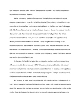 that	
  the	
  data	
  is	
  certainly	
  not	
  in	
  line	
  with	
  the	
  alternative	
  hypothesis	
  that	
  athlete	
  performance	
  
declines	
  more	
  than	
  half	
  of	
  the	
  time.	
  	
  
	
   Earlier	
  in	
  Professor	
  Guttorp’s	
  lecture	
  notes6
,	
  he	
  had	
  solved	
  this	
  hypothesis	
  testing	
  
question	
  using	
  confidence	
  intervals.	
  He	
  had	
  found	
  that	
  a	
  95%	
  confidence	
  interval	
  for	
  the	
  true	
  
proportion	
  of	
  athletes	
  whose	
  performance	
  declined	
  based	
  on	
  Gluckson	
  and	
  Leone’s	
  data	
  was	
  
(.36,	
  .48).	
  This	
  confidence	
  interval	
  includes	
  all	
  values	
  about	
  two	
  standard	
  errors	
  away	
  from	
  the	
  
observed	
  p	
  =	
  .421.	
  We	
  were	
  able	
  to	
  clearly	
  reject	
  the	
  alternative	
  hypothesis	
  that	
  athlete	
  
performance	
  declined	
  most	
  often,	
  and	
  could	
  even	
  have	
  rejected	
  the	
  null	
  hypothesis	
  that	
  
athlete	
  performance	
  declined	
  half	
  of	
  the	
  time.	
  Clearly	
  using	
  this	
  method	
  brings	
  us	
  to	
  a	
  
definitive	
  rejection	
  of	
  the	
  alternative	
  hypothesis,	
  just	
  as	
  using	
  the	
  p	
  value	
  approach	
  did.	
  This	
  
observation	
  is	
  in	
  line	
  with	
  Gelman’s	
  thinking.	
  Gelman’s	
  belief	
  that	
  a	
  p	
  value	
  can	
  sometimes	
  be	
  
effective,	
  but	
  not	
  usually	
  be	
  necessary	
  is	
  similar	
  to	
  the	
  thinking	
  we	
  used	
  in	
  STAT	
  341	
  in	
  rejecting	
  
or	
  accepting	
  alternative	
  hypotheses.	
  	
  
	
   In	
  the	
  case	
  of	
  what	
  Gelman	
  describes	
  as	
  misleading	
  p	
  values,	
  our	
  learning	
  experience	
  
differs	
  somewhat	
  to	
  Gelman’s	
  views.	
  In	
  STAT	
  341,	
  we	
  mostly	
  assumed	
  that	
  the	
  data	
  we	
  were	
  
presented	
  was	
  legitimate,	
  and	
  any	
  conclusions	
  we	
  could	
  come	
  to	
  by	
  rejecting	
  a	
  null	
  hypothesis	
  
would	
  be	
  proofs	
  of	
  an	
  actual	
  effect.	
  Gelman’s	
  human	
  precognition	
  example	
  as	
  well	
  as	
  some	
  of	
  
our	
  own	
  experiences	
  show	
  that	
  this	
  is	
  not	
  always	
  the	
  case.	
  	
  
For	
  instance,	
  as	
  in	
  the	
  Bem	
  study,	
  sometimes	
  parts	
  of	
  recorded	
  data	
  can	
  be	
  ignored	
  so	
  
that	
  a	
  statistically	
  significant	
  conclusion	
  can	
  be	
  reached.	
  If	
  data	
  that	
  support	
  a	
  conclusion	
  that	
  a	
  
researcher	
  wants	
  to	
  find	
  are	
  hand-­‐picked	
  over	
  less	
  conclusive	
  data,	
  a	
  misleading	
  p	
  value	
  can	
  be	
  
used	
  to	
  show	
  significance	
  when	
  there	
  is	
  none.	
  For	
  example,	
  suppose	
  a	
  person	
  who	
  wants	
  to	
  
 