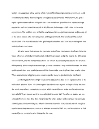 test	
  on	
  a	
  low	
  approval	
  rating	
  against	
  a	
  high	
  rating	
  of	
  the	
  Washington	
  state	
  government	
  could	
  
collect	
  sample	
  data	
  by	
  distributing	
  and	
  calling	
  back	
  questionnaires.	
  After	
  analysis,	
  he	
  gets	
  a	
  
highly	
  significant	
  result	
  from	
  using	
  only	
  data	
  that	
  come	
  from	
  questionnaires	
  he	
  sent	
  to	
  large	
  
companies	
  and	
  concludes	
  that	
  people	
  in	
  Washington	
  State	
  assign	
  a	
  high	
  rating	
  to	
  the	
  state	
  
government.	
  The	
  problem	
  here	
  is	
  that	
  he	
  only	
  focused	
  on	
  people	
  in	
  companies,	
  and	
  ignored	
  all	
  
of	
  the	
  other	
  citizens	
  who	
  have	
  an	
  opinion	
  on	
  the	
  government.	
  This	
  conclusion	
  the	
  analyst	
  
would	
  come	
  to	
  is	
  incorrect	
  because	
  his	
  ignored	
  portions	
  of	
  his	
  data	
  that	
  would	
  have	
  given	
  him	
  
an	
  insignificant	
  conclusion.	
  
	
  We	
  also	
  found	
  that	
  sample	
  size	
  can	
  make	
  insignificant	
  conclusions	
  significant.	
  Refer	
  to	
  
figure	
  1	
  from	
  an	
  article	
  by	
  Patrick	
  Runkel7
.	
  In	
  both	
  Examples	
  1	
  and	
  2	
  the	
  means,	
  the	
  difference	
  
between	
  them,	
  and	
  the	
  standard	
  deviations	
  are	
  similar.	
  But	
  the	
  sample	
  sizes	
  and	
  the	
  p-­‐values	
  
differ	
  greatly.	
  When	
  sample	
  sizes	
  are	
  large,	
  p	
  values	
  can	
  detect	
  very	
  small	
  differences.	
  So,	
  what	
  
could	
  actually	
  be	
  a	
  very	
  small	
  change	
  could	
  be	
  shown	
  to	
  be	
  very	
  significant	
  by	
  a	
  small	
  p	
  value.	
  
When	
  a	
  sample	
  size	
  is	
  too	
  large,	
  any	
  outcome	
  can	
  be	
  found	
  to	
  be	
  statistically	
  significant.	
  
	
   Another	
  type	
  of	
  misleading	
  P	
  value	
  comes	
  about	
  when	
  data	
  is	
  not	
  representative	
  of	
  the	
  
population	
  it	
  comes	
  from.	
  The	
  cheating	
  test	
  we	
  did	
  in	
  class	
  is	
  a	
  good	
  example	
  of	
  this.	
  Because	
  
the	
  result	
  only	
  reflects	
  students	
  in	
  our	
  class,	
  which	
  has	
  a	
  different	
  make	
  up	
  of	
  students	
  than	
  
from	
  all	
  of	
  UW,	
  we	
  cannot	
  use	
  it	
  to	
  generalize	
  to	
  the	
  whole	
  UW.	
  Therefore,	
  a	
  p	
  value	
  we	
  can	
  
calculate	
  from	
  our	
  class	
  data	
  does	
  not	
  provide	
  the	
  whole	
  picture	
  and	
  we	
  should	
  not	
  conclude	
  
anything	
  about	
  the	
  university	
  as	
  a	
  whole.	
  Gelman’s	
  assertions	
  that	
  p	
  values	
  are	
  not	
  always	
  as	
  
conclusive	
  as	
  they	
  seem	
  runs	
  counter	
  to	
  what	
  we	
  learned	
  in	
  STAT	
  341,	
  and	
  it	
  caused	
  us	
  to	
  find	
  
many	
  different	
  reasons	
  for	
  why	
  this	
  can	
  be	
  the	
  case.	
  
 