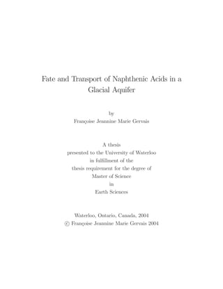 Fate and Transport of Naphthenic Acids in a
Glacial Aquifer
by
Françoise Jeannine Marie Gervais
A thesis
presented to the University of Waterloo
in fulﬁllment of the
thesis requirement for the degree of
Master of Science
in
Earth Sciences
Waterloo, Ontario, Canada, 2004
c Françoise Jeannine Marie Gervais 2004
 