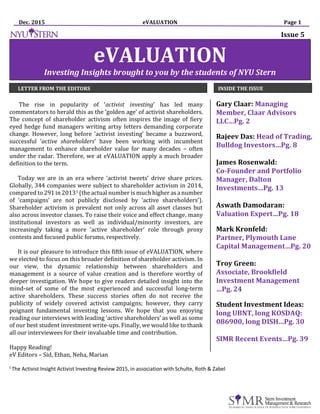 Dec. 2015 eVALUATION Page 1
The rise in popularity of ‘activist investing’ has led many
commentators to herald this as the ‘golden age’ of activist shareholders.
The concept of shareholder activism often inspires the image of fiery
eyed hedge fund managers writing artsy letters demanding corporate
change. However, long before ‘activist investing’ became a buzzword,
successful ‘active shareholders’ have been working with incumbent
management to enhance shareholder value for many decades – often
under the radar. Therefore, we at eVALUATION apply a much broader
definition to the term.
Today we are in an era where ‘activist tweets’ drive share prices.
Globally, 344 companies were subject to shareholder activism in 2014,
compared to 291 in 20131 (the actual number is much higher asa number
of ‘campaigns’ are not publicly disclosed by ‘active shareholders’).
Shareholder activism is prevalent not only across all asset classes but
also across investor classes. To raise their voice and effect change, many
institutional investors as well as individual/minority investors, are
increasingly taking a more ‘active shareholder’ role through proxy
contests and focused public forums, respectively.
It is our pleasure to introduce this fifth issue of eVALUATION, where
we elected to focus on this broader definition of shareholder activism. In
our view, the dynamic relationship between shareholders and
management is a source of value creation and is therefore worthy of
deeper investigation. We hope to give readers detailed insight into the
mind-set of some of the most experienced and successful long-term
active shareholders. These success stories often do not receive the
publicity of widely covered activist campaigns; however, they carry
poignant fundamental investing lessons. We hope that you enjoying
reading our interviews with leading ‘active shareholders’ as well as some
of our best student investment write-ups. Finally, we would like to thank
all our interviewees for their invaluable time and contribution.
Happy Reading!
Gary Claar: Managing
Member, Claar Advisors
LLC…Pg. 2
Rajeev Das: Head of Trading,
Bulldog Investors…Pg. 8
James Rosenwald:
Co-Founder and Portfolio
Manager, Dalton
Investments…Pg. 13
Aswath Damodaran:
Valuation Expert…Pg. 18
Mark Kronfeld:
Partner, Plymouth Lane
Capital Management…Pg. 20
Troy Green:
Associate, Brookfield
Investment Management
…Pg. 24
Student Investment Ideas:
long UBNT, long KOSDAQ:
086900, long DISH…Pg. 30
SIMR Recent Events…Pg. 39
eV Editors – Sid, Ethan, Neha, Marian
eVALUATION
Investing Insights brought to you by the students of NYU Stern
LETTER FROM THE EDITORS INSIDE THE ISSUE
1
The Activist Insight Activist Investing Review 2015, in association with Schulte, Roth & Zabel
Issue 5
 