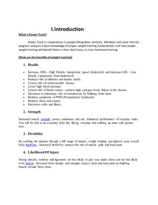 I.Introduction
What is Power Track?
Power Track in simple terms is weight lifting done correctly. Members will come into the
program and gain a basic knowledge of proper weight training fundamentals and how proper
weight training will benefit them in their daily lives, i.e. true functional training.
What are the benefits of weight training?
1. Health
 Increases HDL - High Density Lipoprotein (good cholesterol) and decrease LDL - Low
Density Lipoprotein (bad cholesterol).
 Reduces risk of diabetes and insulin needs.
 Lowers risk of cardiovascular disease.
 Lower high blood pressure.
 Lowers risk of breast cancer - reduces high estrogen levels linked to the disease.
 Decreases or minimizes risk of osteoporosis by building bone mass.
 Reduces symptoms of PMS (Premenstrual Syndrome)
 Reduces stress and anxiety.
 Decreases colds and illness.
2. Strength
Increased muscle strength, power, endurance and size. Enhanced performance of everyday tasks.
You will be able to do everyday tasks like lifting, carrying and walking up stairs with greater
ease.
3. Flexibility
By working the muscles through a full range of motion, weight training can improve your overall
body flexibility. Increased flexibility reduces the risk of muscle pulls and back pain.
4. Likelihood Of Injury
Strong muscles, tendons and ligaments are less likely to give way under stress and are less likely
to be injured. Increased bone density and strength reduces back and knee pain by building
muscle around these areas.
 