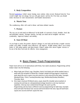 5. Body Composition
Boosted metabolism (which means burning more calories when at rest). Reduced body fat. Your
overall weight may not change, but you will gain muscle and lose fat. Over time you should
notice decreases in waist measurements and bodyfat measurement.
6. Muscle Tone
The conditioning effect will result in firmer and better-defined muscles.
7. Posture
The way you sit and stand are influenced by the health of a network of neck, shoulder, back, hip
and abdominal muscles. Stronger muscles can help you stand and sit straighter and more
comfortably. Improved balance and stability.
8. State Of Mind
As you begin to notice the positive physical changes in your body and develop a regular exercise
routine your ability to handle stress effectively will improve. Weight training allows you to sleep
better, i.e. fall asleep quicker and sleep deeper. Clinical studies have shown regular exercise to
be one of the three best tools for effective stress management.
II. Basic Power Track Programming
Power track will run on 12 week phases with three, four week sub phases. Programming will be
broken down into the following:
a. Major body part (Chest, Legs, Shoulders, Back). Each body part will be worked twice a
week with the exception of dead lifts. A proper weight training program should only
work dead lifts once a week since this exercise is very stressful on the body. Example:
Monday/Friday- Chest; Tuesday/Saturday-Legs; Wednesday/Sunday-Shoulders;
Thursday- Back.
b. One major structural lift (Bench press, squat, dead lift, shoulder press) worked at
varying sets and reps on a designated percentage based on a one rep maximum
repetition. One rep max is determined through the warm-up lifts.
Programming will also have a different exercise programming for both days. Example:
Chest will work flat bench one session and incline bench the next; legs will work back
squats one session and front squats the next.
 