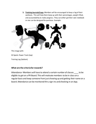 3. Training Journals/Logs- Members will be encouraged to keep a log of their
workouts. This will help them keep up with their percentages, weight lifted,
and accountability to make progress. They can either get their own notebook
or one can be designed for purchase. Example:
This image with:
X3 Sports Power Track (top)
Training Log (bottom)
What are the criteriafor rewards?
Attendance- Members will have to attend a certain number of classes ____ to be
eligible to get on a PR Board. This will motivate members to be in class on a
regular basis and keep someone fromjustshowing up and getting their name on a
board. Attendance can be monitored thru sign-ins and checking in on App.
 