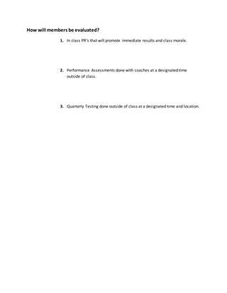 How will members be evaluated?
1. In class PR’s that will promote immediate results and class morale.
2. Performance Assessments done with coaches at a designated time
outside of class.
3. Quarterly Testing done outside of class at a designated time and location.
 
