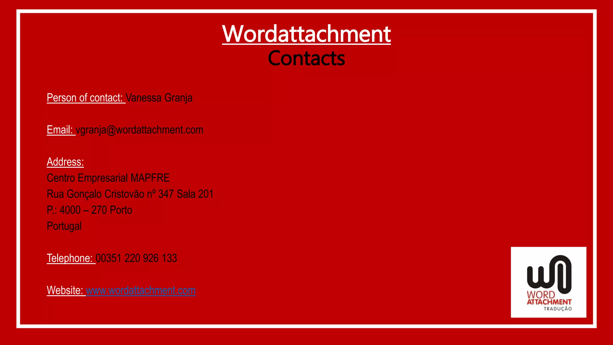 Wordattachment
Contacts
Person of contact: Vanessa Granja
Email: vgranja@wordattachment.com
Address:
Centro Empresarial MAPFRE
Rua Gonçalo Cristovão nº 347 Sala 201
P.: 4000 – 270 Porto
Portugal
Telephone: 00351 220 926 133
Website: www.wordattachment.com
 