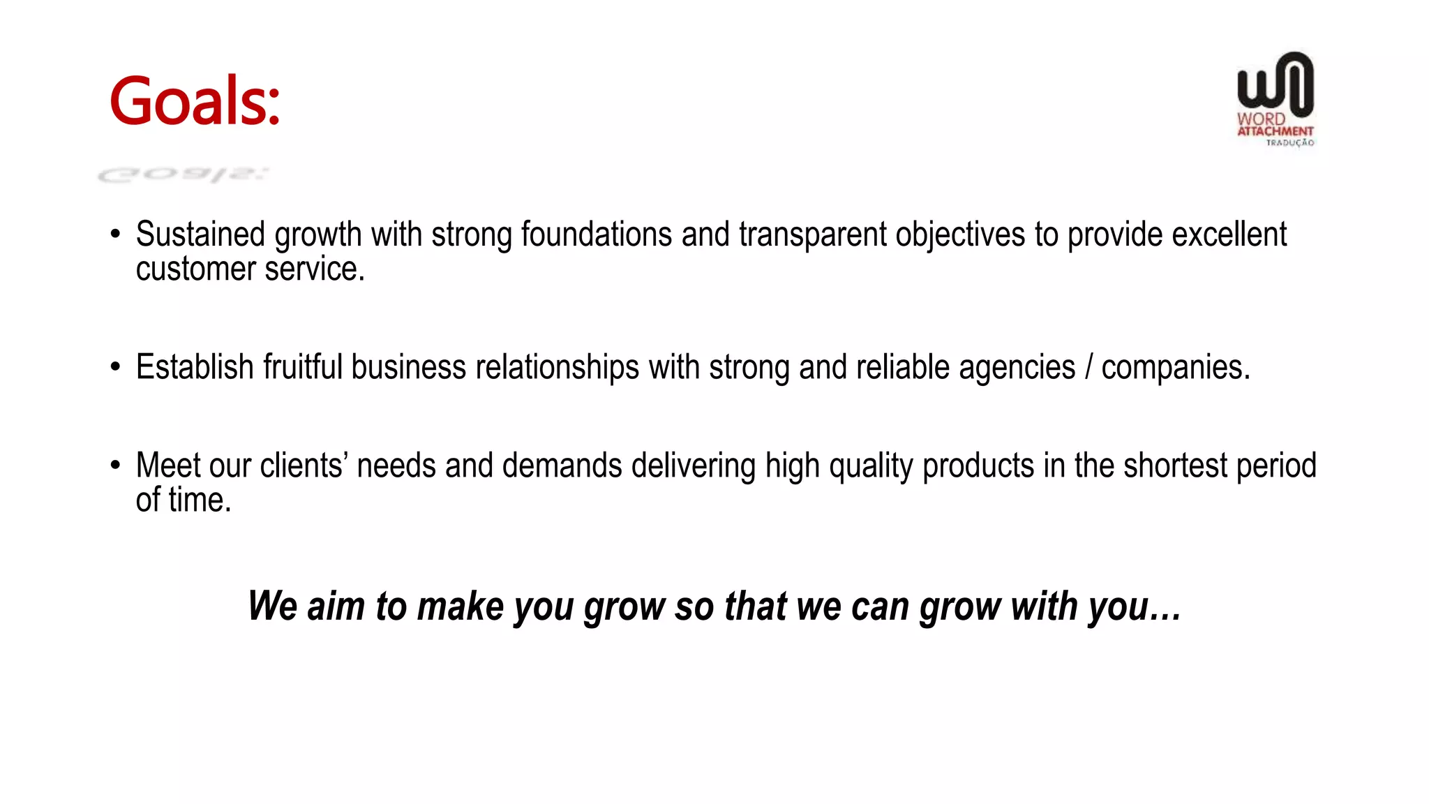 Goals:
• Sustained growth with strong foundations and transparent objectives to provide excellent
customer service.
• Establish fruitful business relationships with strong and reliable agencies / companies.
• Meet our clients’ needs and demands delivering high quality products in the shortest period
of time.
We aim to make you grow so that we can grow with you…
 