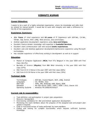 Email: vibhutiks@yahoo.com
Mobile: 9892299794/9702661305
VIBHUTI KUMAR
Career Objective:
I aspire to be a part of a highly esteemed organization, where my knowledge and skills shall
be utilized for mutual benefit. I would like to work with integrity and make a difference to
the life of the organization.
Experience Summary:
 11+ Years of total experience and 10 years of IT Experience with ASP.Net, C#.Net,
VB.Net, SQL Server, WCF, LINQ, Web services, Java and Eclipse.
 Android application development experience using Java and Eclipse.
 Excellent finance domain knowledge with expertise in Custodial Services.
 Excellent client communication skill with several onsite experiences.
 Excellent web and desktop application development/maintenance experience using Microsoft
technologies.
 Has valuable experience of effectively working in development as well as in support
Education
 Master of Computer Application (MCA) from VTU Belgaum in the year 2004 with First
Class (66.2%).
 Bachelor of Science (Physics) from BBA Bihar University in the year 2001 with first
class (67%)
 HSC from B I E C Patna in the year 1997 with first class (60%)
 SSC from B S E B Patna in the year 1994 with first class (70%)
Technical Skills
Technologies : ASP.Net, Crystal Report, WCF, LINQ, Android
Languages : C#, VB.Net, Java
Web Tools : HTML, XML, JavaScript, AJAX, JQuery, JSON
Database : MS SQL Server 2000 / 2005 / 2008 / 2012, Oracle 11G
Operating Systems : Windows NT/2000/XP/Vista/7
Current role & responsibility:
 Task definition and participation in project plan preparation.
 Resource management.
 Interviewing candidates for .Net and Android application development.
 Monitoring the team members about the progress of the assigned task and project plan
update if required.
 Code or functional review of tasks performed by team members.
 Coding and testing for complex functionality which requires sufficient business
knowledge.
 