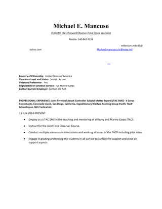 Michael E. Mancuso
JTAC/JFO-I & E/Forward Observer/UAV Drone specialist
Mobile: 540-842-7124
millenium.mike36@
yahoo.com Michael.mancuso.ctr@navy.mil
Country of Citizenship: United States of America
Clearance Level and Status: Secret - Active
Veterans Preference: Yes
Registered For Selective Service: US Marine Corps
Contact Current Employer: Contact me first
PROFESSIONAL EXPERIENCE: Joint Terminal Attack Controller Subject Matter Expert (JTAC SME) - II Corps
Consultants, Coronado Island, San Diego, California. Expeditionary Warfare Training Group Pacific TACP
Schoolhouse, N35 Tactical Air.
15 JUN 2014-PRESENT
• Employ as a JTAC SME in the teaching and mentoring of all Navy and Marine Corps JTACS.
• Instruct for the Joint Fires Observer Course.
• Conduct multiple scenarios in simulations and working all areas of the TACP including pilot roles.
• Engage in grading and testing the students in all surface to surface fire support and close air
support aspects.
 