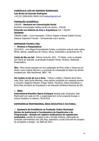 1
CURRÍCULO LAÍS DE AZEREDO RODRIGUES
Laís Borba de Azeredo Rodrigues
+55 [21] 2286.0610/ 98181.9119 laisbar@gmail.com
FORMAÇÃO ACADÊMICA
1985/89 - Bacharel em Comunicação Social
Pontifícia Universidade Católica do Rio de Janeiro - PUC/RJ
Extensão em História da Arte e Arquitetura CCE – PUC/RJ
IDIOMAS
1980/85 Inglês – Curso Avançado / Cultura Inglesa e Brasas English Course.
Italiano/ Espanhol/ Francês – Compreensão oral e escrita.
ARPOADOR FILMES LTDA.
Ø Diretora e Pesquisadora:
2012/2015 - com Miguel Przewodowski fundou a produtora cultural onde realiza
filmes, óperas, espetáculos de música, dança, exposições e programas de TV.
Canto do Rio em Sol - Prêmio Curta Rio 2015 - TV Globo, curta co-dirigido
com Maria de Andrade, co-produção Arpoador Filmes. Diretora, Roteirista,
Pesquisadora.
Ilha - filme ensaio baseado em livre adaptação do filme Gritos e Sussurros do
diretor sueco Ingmar Berman e o processo de composição da ópera de câmera
composta por João MacDowell, IBOC - NY.
Um Jardim se faz de Luz e Sons - Tributo a Walter e Roberto Burle Marx,
maio 2016. Sala Cecília Meireles, onde realizou projeções em mapping durente
o concerto. Regência Maestro Thiago Tibério. Parceiros: Hólos Consultores e
Burle Marx Escritório de Arquitetura e da Orquestra Sinfônica Nacional da UFF.
Ø IBOC:
International Brazilian Opera Company dirigida pelo compositor João
MacDowell com sede em NY, a organização tem como proposta divulgar a
música brasileira no exterior, 2015/2016.
EXPERIÊNCIA PROFISSIONAL ÁREA EDUCATIVA E CULTURAL:
Ø Assessora da Presidência na Fundação Teatro Municipal:
Núcleo de Audiovisual e Coordenadora de Espetáculos e de
Programação - direção em registro multicamera de espetáculos
produzidos, seleção de projetos junto a Direção Artística, elaboração de
conteúdo comemorativo aos 100 anos, assessoria a Carla Camurati em projetos
de cenografia e direção - de 2008 até 2014.
 