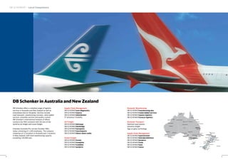 DB Schenker in Australia and New Zealand
DB Schenker offers a complete range of logistics
services in Australia and New Zealand as well as
everywhere else on the globe. Services include
road transport, warehousing concepts, value-added
services, assembly services and quality control.
DB Schenker’s international network of offices
connects the fifth continent with the rest of the
world by air freight and ocean freight.
Schenker Australia Pty Ltd was founded 1962,
today consisting of 1,100 employees. The company
comprises of 12 locations in Australia and 2 locations
in New Zealand, with total warehousing capacity
exceeding 120,000 sqm.
Supply Chain Management
DB SCHENKERscm diagnostics
DB SCHENKERsource
DB SCHENKERdistribution
IT Solutions/ Visibility
Air Freight
DB SCHENKERjetcargo
DB SCHENKERskybridge
DB SCHENKERaeroparts
DB SCHENKERmarineparts
DB SCHENKERdirect down under
Ocean Freight
DB SCHENKERocean
DB SCHENKERcomplete
DB SCHENKERcombine
DB SCHENKERprojects
DB SCHENKER – Local Competence
4
DB Schenker in Australia and New Zealand
Domestic Warehousing
DB SCHENKERwarehousing plus
DB SCHENKERvalue-added services
DB SCHENKERspares logistics
DB SCHENKERreverse logistics
Domestic Transport
National road express
Sensitive freight
Sign-on glass technology
Supply Chain Management
DB SCHENKERsportsevents
DB SCHENKERfairs&exhibitions
DB SCHENKERprojects
DB SCHENKERwine
DB SCHENKERarts
DB SCHENKERmove
5
Newcastle
Wollongong
Geelong
Salisbury
Broken Hill
Ballarat
Hobart
Southport
Rockhampton
Townsville
Cairns
Darwin
Tennant Creek
Mount Isa Cloncurry
Alice Springs
Mackay
Derby
Port Hedland
Broome
Newman
Bunbury
Geraldton
Kalgoorlie
Albany
Port Augusta
CANBERRAAdelaide
Brisbane
Melbourne
Christchurch
Perth Sydney
(Corp. Office)
AUS
Auckland
Gisborne
Invercargill
Nelson
Blenheim
Hamilton Tauranga
Wellington
Queenstown
Motueka
New Plymouth
Hastings
Palmerston North
Wanganui
Timaru
Hokitika
Westpoint
DunedinGore
Rotorua
Whangarei
NZ
Waitangi
 