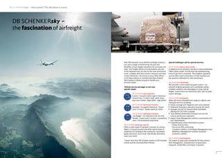 With DB Schenker’s time definite airfreight solutions,
you are in charge of determining the pace and
flexibility of your freight movement for all shapes and
sizes. Your freight arrives at its destination not only
at the required time, but also by the most economical
route, complete with fast customs clearance and door-
to-door deliveries - the choice is yours. With offices
at all major airports in Australia and New Zealand,
DB Schenker is ideally located to handle your
business needs.
Tailored service packages to suit your
specific needs:
DB SCHENKERjetcargo first
Express - for particularly urgent shipments.
Transit time: 1-2 days*; daily uplift using
first-class carriers. High speed - high quality
DB SCHENKERjetcargo business
Standard - for regular shipments. Transit
time: 3-4 days.* Always perfectly timed
DB SCHENKERjetcargo economy
Low Budget - for shipments that are time
flexible. Transit time: 5-6 days*; competitive
rates. The economical alternative
DB SCHENKERjetcargo special
Offers a wide range of transport concepts for charter
flights, on-board couriers and other special types of
shipments for hazardous like substances, perishable
goods and much, much more. Specifically tailored to
meet your needs.
*Transit time from DB Schenker station to DB Schenker
station to/from Australia/New Zealand
Special challenges call for special services:
DB SCHENKERdirect down under
In addition to our products, we have a unique dedicated
‘Direct Down Under’ air link from the manufacturing
heart of the USA to Australia. This freighter operation
service offers rapid connections to New Zealand and
has recently celebrated its 10th anniversary.
DB SCHENKERskybridge
DB Schenker’s multi-modal transport system - our
network of global gateways and a worldwide sailing
schedule combines the advantages of ocean and air
freight. Transit times are reduced by 50%, with no peak
season backlogs.
DB SCHENKERaeroparts
Offers the most comprehensive range of Logistics and
Transport services including:
Global coverage with Regional and Local expertise
Dedicated Aerospace specialists around the world
Strategic Aircraft On Ground Desks worldwide
offering full 24/7/365 coverage
Time Definite Multimodal Transport services for
Critical and Routine shipments
Supply Chain Management solutions customised to fit
your requirements
Comprehensive online information systems
- Global Track & Trace
- Pro-Active AOG monitoring
- Complete visibility of the Repair Management loop
- Warehouse Management Systems for global
inventory visibility
DB SCHENKERmarineparts
The supply of spare parts worldwide for ship owners,
fleet management, manufacturers of spare parts,
shipyards, shipbuilders and repair companies.
9
DB SCHENKERsky –
the fascination of airfreight
DB SCHENKERsky – How quick? The decision is yours
8
 