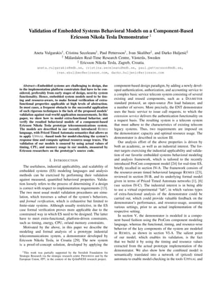 Validation of Embedded Systems Behavioral Models on a Component-Based
Ericsson Nikola Tesla Demonstrator 1
Aneta Vulgarakis†, Cristina Seceleanu†, Paul Pettersson†, Ivan Skuliber‡, and Darko Huljeni´c‡
† M¨alardalen Real-Time Research Centre, V¨aster˚as, Sweden
‡ Ericsson Nikola Tesla, Zagreb, Croatia.
aneta.vulgarakis@mdh.se, cristina.seceleanu@mdh.se, paul.pettersson@mdh.se,
ivan.skuliber@ericsson.com, darko.huljenic@ericsson.com
Abstract—Embedded systems are challenging to design, due
to the implementation platform constraints that have to be con-
sidered, preferably from early stages of design, next-by system
functionality. Hence, embedded system models need to be tim-
ing and resource-aware, to make formal veriﬁcation of extra-
functional properties applicable at high levels of abstraction.
In most cases, a frequent obstacle to the successful application
of such rigorous techniques is the lack of the proposed models’
validation against real-world application measurements. In this
paper, we show how to model extra-functional behavior, and
verify the resulted behavioral models of a component-based
Ericsson Nikola Tesla prototype telecommunications system.
The models are described in our recently introduced REMES
language, with Priced Timed Automata semantics that allows us
to apply UPPAAL -based tools for model-checking the system’s
response time and compute optimal resource usage traces. The
validation of our models is ensured by using actual values of
timing, CPU, and memory usage in our models, measured by
Ericsson researchers on the prototype’s source code.
I. INTRODUCTION
The usefulness, industrial applicability, and scalability of
embedded systems (ES) modeling languages and analysis
methods can be exercised by performing their validation
against measured, quantiﬁed behavioral properties. Valida-
tion loosely refers to the process of determining if a design
is correct with respect to implementation requirements [13].
The two most usual model validation procedures are simu-
lation, which traverses a subset of the system’s behaviors,
and formal veriﬁcation, which is exhaustive but limited to
ﬁnite-state systems. Although usually restrictive, in the ES
case formal veriﬁcation proves more applicable due to the
constrained way in which ES need to be designed. The latter
have to meet extra-functional, platform-driven constraints,
such as timing, energy, CPU, or/and memory constraints.
Motivated by the above, in this paper we describe the
modeling and formal analysis of a prototype industrial
telecommunications system, a demonstrator developed by
Ericsson Nikola Tesla, in Croatia [29]. The new system
is a proof-of-concept solution, developed by applying the
1This work was partially supported by the Swedish Foundation for
Strategic Research via the strategic research centre PROGRESS and by the
European Union, FP7, in the context of the Q-ImPrESS research project.
component-based design paradigm, by adding a newly devel-
oped authentication, authorization, and accounting service to
a complex basic service telecom system consisting of several
existing and reused components, such as a DIAMETER
standard protocol, an open-source Pen load balancer, and
a number of servers. More precisely, the ENT demonstrator
uses the basic service to issue call requests, to which the
extension service delivers the authentication functionality on
a request basis. The resulting system is a telecom system
that must adhere to the characteristics of existing telecom
legacy systems. Thus, two requirements are imposed on
the demonstrator: capacity and optimal resource usage. The
demonstrator is described in section III.
Our analysis effort of the above properties is driven by
both an academic, as well as an industrial interest. The for-
mer targets exercising the industrial applicability and valida-
tion of our favorite embedded systems behavioral modeling
and analysis framework, which is tailored to the recently
introduced ProCom component model [24] for real-time ES,
brieﬂy recalled in section IV-A. The framework consists of
the resource-aware timed behavioral language REMES [23],
reviewed in section IV-B, and its underlying formal model
given in terms of Priced Timed Automata networks [1], [6]
(see section IV-C). The industrial interest is in being able
to use a virtual experimental “lab”, in which various types
of extra-functional analysis of the demonstrator could be
carried out, which could provide valuable feedback on the
demonstrator’s performance, and resource-usage, assuming
various settings, prior to an actual implementation of the
respective setting.
In section V, the demonstrator is modeled in a compo-
nent based fashion using the ProCom component modeling
language, whereas the functional, timing, and resource-wise
behavior of the key components of the system are modeled
in REMES, as shown in section VI-A. The salient point
of our model, which enables its validation, is the fact
that we build it by using the timing and resource values
extracted from the actual prototype implementation of the
demonstrator. We also show how the combined model is
semantically translated into a network of (priced) timed
automata to enable model-checking in the tools UPPAAL and
 