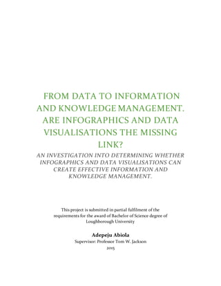 FROM DATA TO INFORMATION
AND KNOWLEDGE MANAGEMENT.
ARE INFOGRAPHICS AND DATA
VISUALISATIONS THE MISSING
LINK?
AN INVESTIGATION INTO DETERMINING WHETHER
INFOGRAPHICS AND DATA VISUALISATIONS CAN
CREATE EFFECTIVE INFORMATION AND
KNOWLEDGE MANAGEMENT.
This project is submitted in partial fulfilment of the
requirements for the award of Bachelor of Science degree of
Loughborough University
Adepeju Abiola
Supervisor: Professor Tom W. Jackson
2015
 