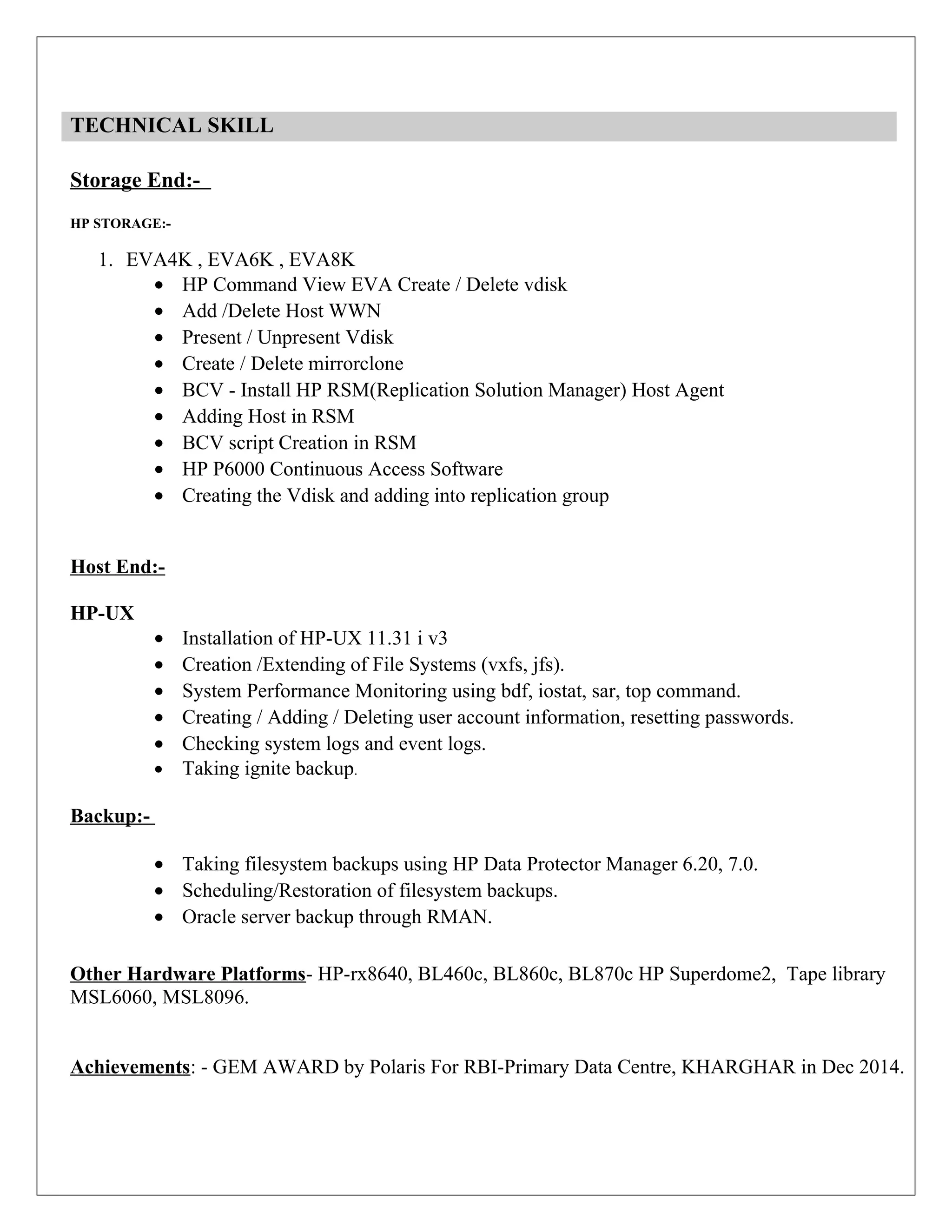 TECHNICAL SKILL
Storage End:-
HP STORAGE:-
1. EVA4K , EVA6K , EVA8K
• HP Command View EVA Create / Delete vdisk
• Add /Delete Host WWN
• Present / Unpresent Vdisk
• Create / Delete mirrorclone
• BCV - Install HP RSM(Replication Solution Manager) Host Agent
• Adding Host in RSM
• BCV script Creation in RSM
• HP P6000 Continuous Access Software
• Creating the Vdisk and adding into replication group
Host End:-
HP-UX
• Installation of HP-UX 11.31 i v3
• Creation /Extending of File Systems (vxfs, jfs).
• System Performance Monitoring using bdf, iostat, sar, top command.
• Creating / Adding / Deleting user account information, resetting passwords.
• Checking system logs and event logs.
• Taking ignite backup.
Backup:-
• Taking filesystem backups using HP Data Protector Manager 6.20, 7.0.
• Scheduling/Restoration of filesystem backups.
• Oracle server backup through RMAN.
Other Hardware Platforms- HP-rx8640, BL460c, BL860c, BL870c HP Superdome2, Tape library
MSL6060, MSL8096.
Achievements: - GEM AWARD by Polaris For RBI-Primary Data Centre, KHARGHAR in Dec 2014.
 