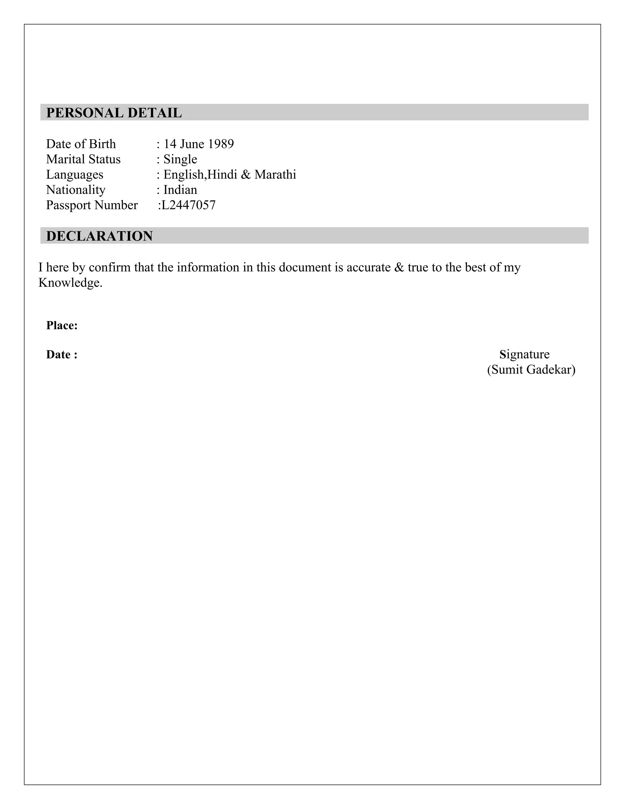 PERSONAL DETAIL
Date of Birth : 14 June 1989
Marital Status : Single
Languages : English,Hindi & Marathi
Nationality : Indian
Passport Number :L2447057
DECLARATION
I here by confirm that the information in this document is accurate & true to the best of my
Knowledge.
Place:
Date : Signature
(Sumit Gadekar)
 