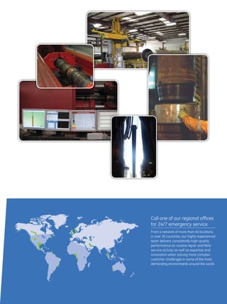 11
Call one of our regional offices
for 24/7 emergency service
From a network of more than 40 locations
in over 30 countries, our highly experienced
team delivers consistently high-quality
performance on routine repair and field
service activity as well as expertise and
innovation when solving more complex
customer challenges in some of the most
demanding environments around the world.
 