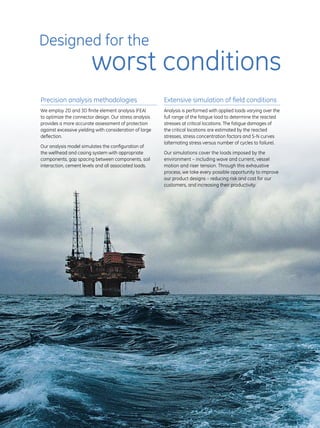 4
Precision analysis methodologies
We employ 2D and 3D finite element analysis (FEA)
to optimize the connector design. Our stress analysis
provides a more accurate assessment of protection
against excessive yielding with consideration of large
deflection.
Our analysis model simulates the configuration of
the wellhead and casing system with appropriate
components, gap spacing between components, soil
interaction, cement levels and all associated loads.
Extensive simulation of field conditions
Analysis is performed with applied loads varying over the
full range of the fatigue load to determine the reacted
stresses at critical locations. The fatigue damages of
the critical locations are estimated by the reacted
stresses, stress concentration factors and S-N curves
(alternating stress versus number of cycles to failure).
Our simulations cover the loads imposed by the
environment – including wave and current, vessel
motion and riser tension. Through this exhaustive
process, we take every possible opportunity to improve
our product designs – reducing risk and cost for our
customers, and increasing their productivity.
Designed for the
worst conditions
 