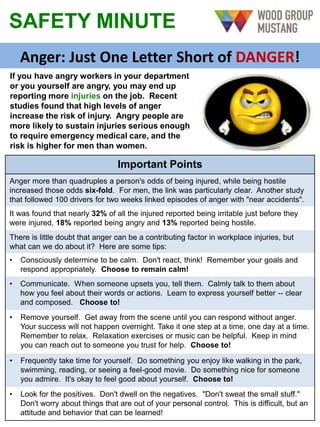 SAFETY MINUTE
Anger: Just One Letter Short of DANGER!
Important Points
Anger more than quadruples a person's odds of being injured, while being hostile
increased those odds six-fold. For men, the link was particularly clear. Another study
that followed 100 drivers for two weeks linked episodes of anger with "near accidents".
It was found that nearly 32% of all the injured reported being irritable just before they
were injured, 18% reported being angry and 13% reported being hostile.
There is little doubt that anger can be a contributing factor in workplace injuries, but
what can we do about it? Here are some tips:
• Consciously determine to be calm. Don't react, think! Remember your goals and
respond appropriately. Choose to remain calm!
• Communicate. When someone upsets you, tell them. Calmly talk to them about
how you feel about their words or actions. Learn to express yourself better -- clear
and composed. Choose to!
• Remove yourself. Get away from the scene until you can respond without anger.
Your success will not happen overnight. Take it one step at a time, one day at a time.
Remember to relax. Relaxation exercises or music can be helpful. Keep in mind
you can reach out to someone you trust for help. Choose to!
• Frequently take time for yourself. Do something you enjoy like walking in the park,
swimming, reading, or seeing a feel-good movie. Do something nice for someone
you admire. It's okay to feel good about yourself. Choose to!
• Look for the positives. Don't dwell on the negatives. "Don't sweat the small stuff."
Don't worry about things that are out of your personal control. This is difficult, but an
attitude and behavior that can be learned!
If you have angry workers in your department
or you yourself are angry, you may end up
reporting more injuries on the job. Recent
studies found that high levels of anger
increase the risk of injury. Angry people are
more likely to sustain injuries serious enough
to require emergency medical care, and the
risk is higher for men than women.
 