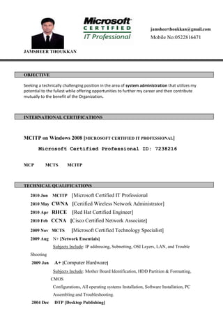 JAMSHEER THOUKKAN
OBJECTIVE
Seeking a technically challenging position in the area of system administration that utilizes my
potential to the fullest while offering opportunities to further my career and then contribute
mutually to the benefit of the Organization.
INTERNATIONAL CERTIFICATIONS
MCITP on Windows 2008 [MICROSOFT CERTIFIED IT PROFESSIONAL]
Microsoft Certified Professional ID: 7238216
MCP MCTS MCITP
TECHNICAL QUALIFICATIONS
2010 Jun MCITP [Microsoft Certified IT Professional
2010 May CWNA [Certified Wireless Network Administrator]
2010 Apr RHCE [Red Hat Certified Engineer]
2010 Feb CCNA [Cisco Certified Network Associate]
2009 Nov MCTS [Microsoft Certified Technology Specialist]
2009 Aug N+ [Network Essentials]
Subjects Include: IP addressing, Subnetting, OSI Layers, LAN, and Trouble
Shooting
2009 Jan A+ [Computer Hardware]
Subjects Include: Mother Board Identification, HDD Partition & Formatting,
CMOS
Configurations, All operating systems Installation, Software Installation, PC
Assembling and Troubleshooting.
2004 Dec DTP [Desktop Publishing]
jamsheerthoukkan@gmail.com
Mobile No:0522816471
PO Box No :12604
Mobile No: 00971557830471
 