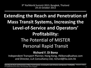 Extending the Reach and Penetration of
Mass Transit Systems, Increasing the
Level-of-Service and Operators’
Profitability:
The Potential of MISTER
Personal Rapid Transit
Richard F. Di Bona
Independent Transport Planner, Hong Kong, rfdibona@yahoo.com
and Director, LLA Consultancy Ltd, richard@lla.com.hk
Richard F. Di BonaExtending the Reach and Penetration of Mass Transit Systems, Increasing the Level-of-Service and Operators’ Profitability
9th RailWorld Summit 2013, 24-25 October 2013, Bangkok 1
9th RailWorld Summit 2013, Bangkok, Thailand
24-25 October 2013
 