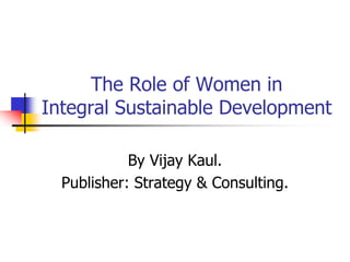 The Role of Women in 
Integral Sustainable Development 
By Vijay Kaul. 
Publisher: Strategy & Consulting. 
 