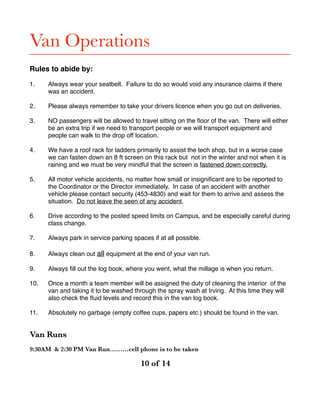 Van Operations
Rules to abide by:
1. Always wear your seatbelt. Failure to do so would void any insurance claims if there
was an accident.
2. Please always remember to take your drivers licence when you go out on deliveries.
3. NO passengers will be allowed to travel sitting on the ﬂoor of the van. There will either
be an extra trip if we need to transport people or we will transport equipment and
people can walk to the drop off location.
4. We have a roof rack for ladders primarily to assist the tech shop, but in a worse case
we can fasten down an 8 ft screen on this rack but not in the winter and not when it is
raining and we must be very mindful that the screen is fastened down correctly.
5. All motor vehicle accidents, no matter how small or insigniﬁcant are to be reported to
the Coordinator or the Director immediately. In case of an accident with another
vehicle please contact security (453-4830) and wait for them to arrive and assess the
situation. Do not leave the seen of any accident.
6. Drive according to the posted speed limits on Campus, and be especially careful during
class change.
7. Always park in service parking spaces if at all possible.
8. Always clean out all equipment at the end of your van run.
9. Always ﬁll out the log book, where you went, what the millage is when you return.
10. Once a month a team member will be assigned the duty of cleaning the interior of the
van and taking it to be washed through the spray wash at Irving. At this time they will
also check the ﬂuid levels and record this in the van log book.
11. Absolutely no garbage (empty coffee cups, papers etc.) should be found in the van.
Van Runs
9:30AM & 2:30 PM Van Run………cell phone is to be taken
! of ! 	 	 	10 14
 