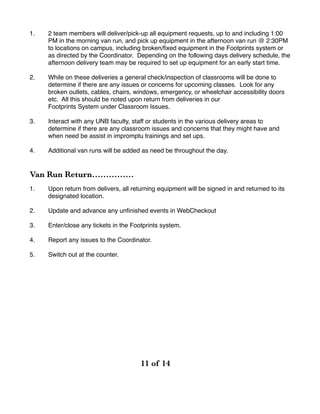 1. 2 team members will deliver/pick-up all equipment requests, up to and including 1:00
PM in the morning van run, and pick up equipment in the afternoon van run @ 2:30PM
to locations on campus, including broken/ﬁxed equipment in the Footprints system or
as directed by the Coordinator. Depending on the following days delivery schedule, the
afternoon delivery team may be required to set up equipment for an early start time.
2. While on these deliveries a general check/inspection of classrooms will be done to
determine if there are any issues or concerns for upcoming classes. Look for any
broken outlets, cables, chairs, windows, emergency, or wheelchair accessibility doors
etc. All this should be noted upon return from deliveries in our
Footprints System under Classroom Issues.
3. Interact with any UNB faculty, staff or students in the various delivery areas to
determine if there are any classroom issues and concerns that they might have and
when need be assist in impromptu trainings and set ups.
4. Additional van runs will be added as need be throughout the day.
Van Run Return……………
1. Upon return from delivers, all returning equipment will be signed in and returned to its
designated location.
2. Update and advance any unﬁnished events in WebCheckout
3. Enter/close any tickets in the Footprints system.
4. Report any issues to the Coordinator.
5. Switch out at the counter.
! of ! 	 	 	11 14
 