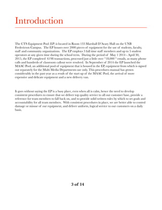 Introduction
The CTS Equipment Pool (EP) is located in Room 133 Marshall D’Avary Hall on the UNB
Fredericton Campus. The EP houses over 2000 pieces of equipment for the use of students, faculty,
staff and community organizations. The EP employs 3 full time staff members and up to 5 student
operators at any given time during the school term. During the period of May 1 2014 - April 30,
2015, the EP completed 6198 transactions, processed just a little over “18,000 “ emails, as many phone
calls and hundreds of classroom callout were resolved. In September of 2014 the EP launched the
MAAC Pool, an additional pool of equipment that is housed in the EP, equipment from which is signed
out separately for the Multi Media Departments use only. This procedures manual has grown
considerably in the past year as a result of the start up of the MAAC Pool, the arrival of more
expensive and delicate equipment and a new delivery van.
It goes without saying the EP is a busy place, even when all is calm, hence the need to develop
consistent procedures to ensure that we deliver top quality service to all our customer base, provide a
reference for team members to fall back on, and to provide solid written rules by which to set goals and
accountability for all team members. With consistent procedures in place, we are better able to control
damage or misuse of our equipment, and deliver uniform, logical service to our customers on a daily
basis.
! of ! 	 	 	3 14
 