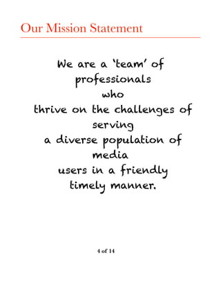 Our Mission Statement
We are a ‘team’ of
professionals
who
thrive on the challenges of
serving
a diverse population of
media
users in a friendly
timely manner. 
! of ! 	 	 	4 14
 