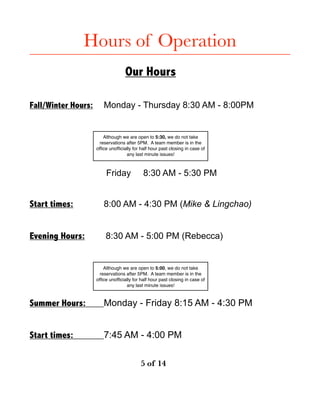 Hours of Operation 
 
Our Hours
Fall/Winter Hours: Monday - Thursday 8:30 AM - 8:00PM
Friday 8:30 AM - 5:30 PM
Start times: 8:00 AM - 4:30 PM (Mike & Lingchao)
Evening Hours: 8:30 AM - 5:00 PM (Rebecca)
Summer Hours: Monday - Friday 8:15 AM - 4:30 PM
Start times: 7:45 AM - 4:00 PM
! of ! 	 	 	5 14
Although we are open to 5:30, we do not take
reservations after 5PM. A team member is in the
ofﬁce unofﬁcially for half hour past closing in case of
any last minute issues!
Although we are open to 5:00, we do not take
reservations after 5PM. A team member is in the
ofﬁce unofﬁcially for half hour past closing in case of
any last minute issues!
 