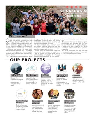 NEWSLETTER
Who are we?
C
rossroads Student Internship is a 10
week long program partnered with Cru’s
Chicago Summer Mission. We are a
group of 20 college students, each blessed with
different talents from graphic design to writing
to video production, all with the mutual goal of
making our Creator known through our creativity.
Throughout the summer we have been
working on projects that will serve Cru’s college
ministries, including but not limited to IndyCC,
Big Break and branding next year’s Chicago
Summer Mission.
As a collective group we have learned about
convergent and divergent thinking, project
management, and how to glorify God through
our creations. Each and every one of us has
grown professionally and personally.
We also learned a lot about leadership when
each student took on a specific role that was
held by staff before they left, after spending five
weeks working with us in the office.
The best part of the entire summer is that God
has been with us every step of the way. Whether
it was in showing each other grace through
conflict resolution or trusting that He will lead us
in making creative decisions, we have all seen
Him move in incredible ways and grown in our
faith.
This summer has been all about our growth
professionally and spiritually, and our office
has been the home of it all. Together, this group
of students has held one another up in all that
we’ve done, and though it has been sometimes
challenging.
But we at Crossroads know that with every
challenge comes growth, and we’ve seen a lot
of it throughout this amazin summer.
INDY CC Big Break Cru Winter
Conference
CSM 2017 Cojourner’s
Book Cover
Purdue Weekly
Meeting
Strategic
Alliance
Crossroads
Blog
CSM Weekly
Meetings
OUR PROJECTS
Branded the
midwestern Christmas
conference attended
by thousands of
college students
yearly.
Branded the Cru
spring break missions
trip that takes place
throughout March in
Panama City Beach.
Created a viral online
campaign pitch for
Cru’s national winter
conference, set to airin
the fall.
Rebranded and
revived the graphic
life of our own
summer mission for
next year’s set of CSM
students.
Redesigned the cover
of a devotional book
from Cru author, Keith
Davy.
Designed flyers and
promotional materials
for Purdue Cru’s
campus ministry.
Creating promotional
material to present
Cru as a missionary
organization at
college campuses.
Upkept a blog website
featuring different
guest speakers,
personalities, and
people from the
mission.
Rebranded Chicago
Summer Mission’s
two weekly meetings,
creating slides and
logos for production
teams.
 